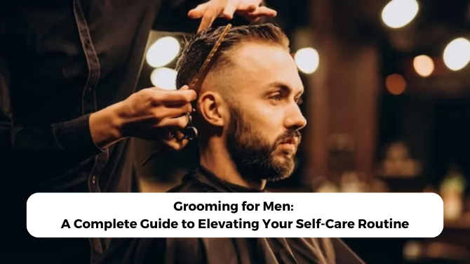 Grooming for Men: A Complete Guide to Elevating Your Self-Care Routine